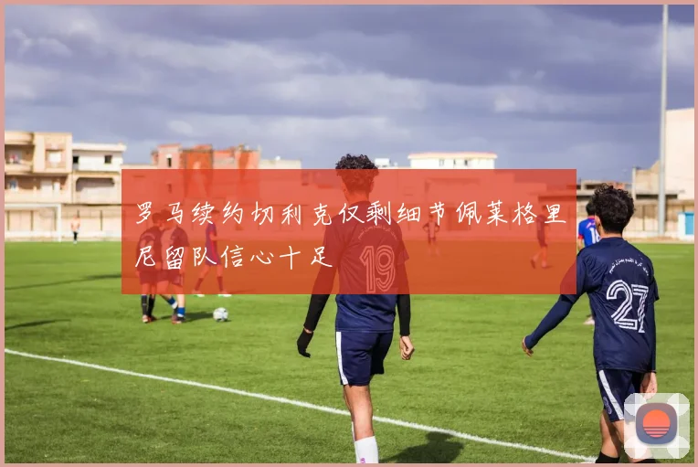 罗马续约切利克仅剩细节佩莱格里尼留队信心十足