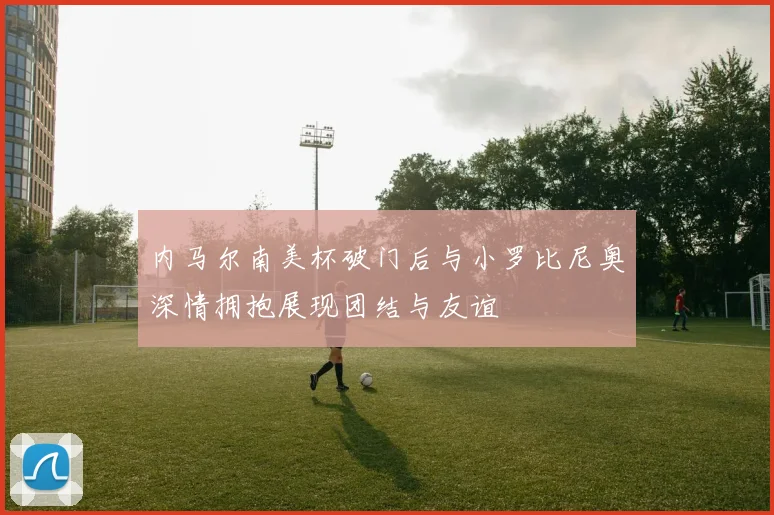 内马尔南美杯破门后与小罗比尼奥深情拥抱展现团结与友谊