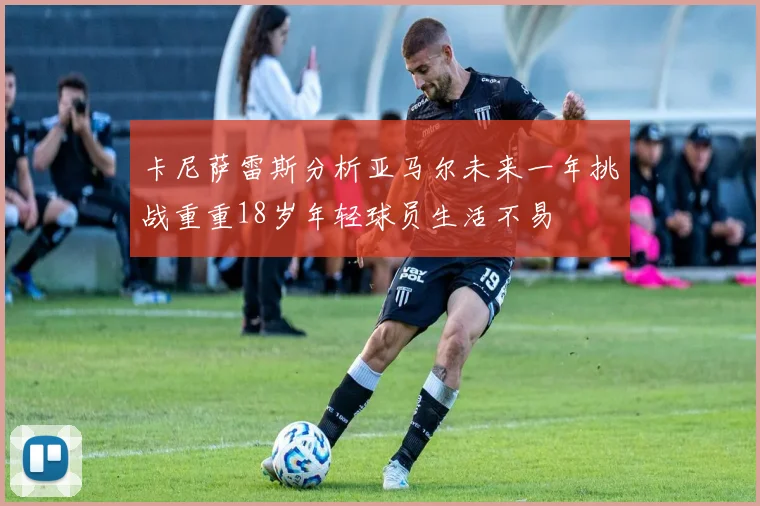 卡尼萨雷斯分析亚马尔未来一年挑战重重18岁年轻球员生活不易