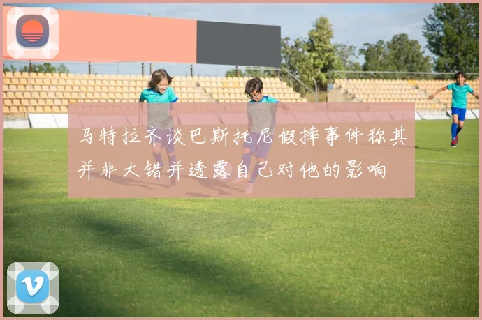 马特拉齐谈巴斯托尼假摔事件称其并非大错并透露自己对他的影响