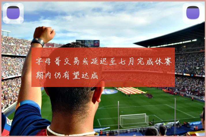 字母哥交易或延迟至七月完成休赛期内仍有望达成