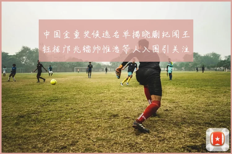 中国金童奖候选名单揭晓蒯纪闻王钰栋邝兆镭帅惟浩等人入围引关注