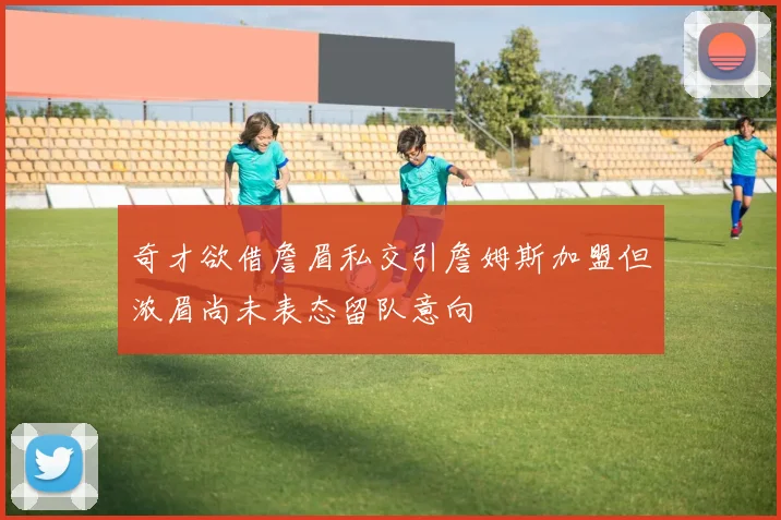 奇才欲借詹眉私交引詹姆斯加盟但浓眉尚未表态留队意向