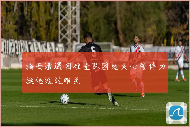 梅西遭遇困难全队团结关心陪伴力挺他渡过难关