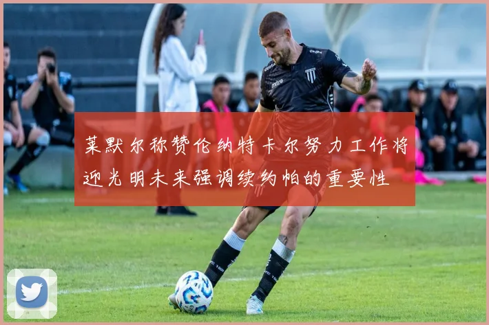 莱默尔称赞伦纳特卡尔努力工作将迎光明未来强调续约帕的重要性
