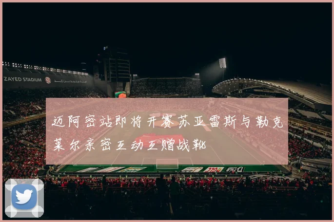 迈阿密站即将开赛苏亚雷斯与勒克莱尔亲密互动互赠战靴