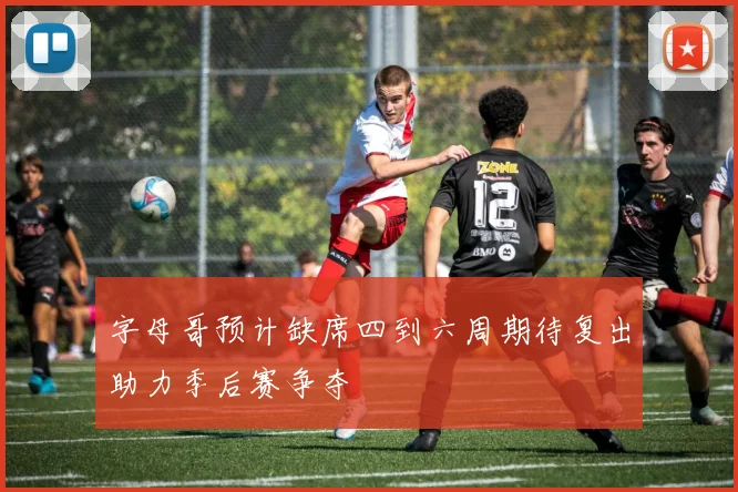 字母哥预计缺席四到六周期待复出助力季后赛争夺