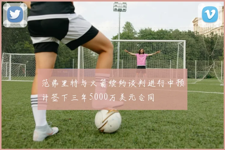 范弗里特与火箭续约谈判进行中预计签下三年5000万美元合同