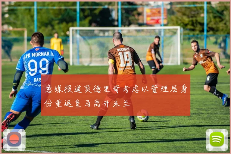 意媒报道莫德里奇考虑以管理层身份重返皇马离开米兰