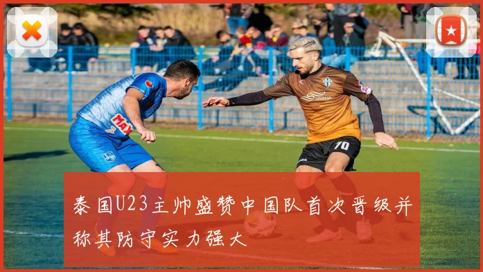 泰国U23主帅盛赞中国队首次晋级并称其防守实力强大