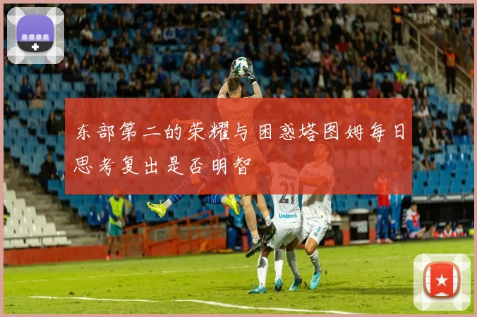 东部第二的荣耀与困惑塔图姆每日思考复出是否明智