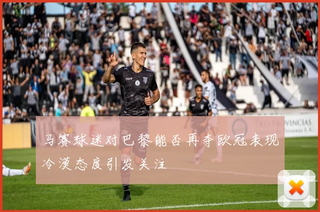 马赛球迷对巴黎能否再夺欧冠表现冷漠态度引发关注
