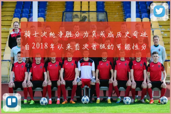 骑士次轮净胜分为负或成历史奇迹自2018年以来首次晋级的可能性分析