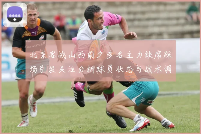 北京客战山西前夕多名主力缺席踩场引发关注分析球员状态与战术调整