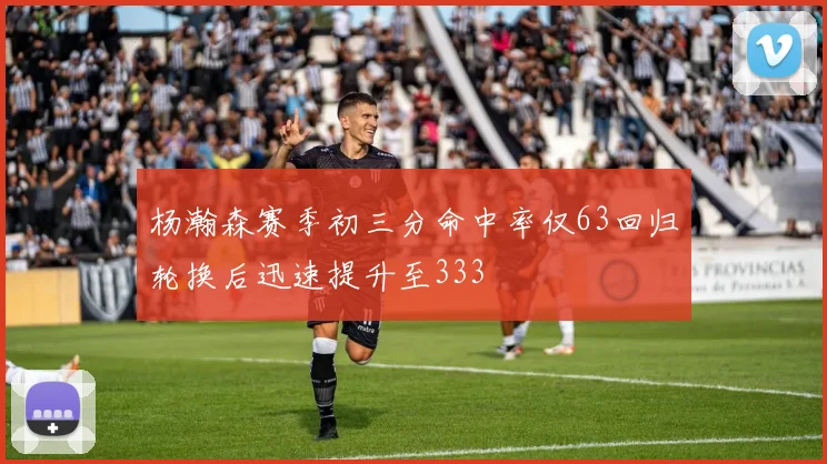 杨瀚森赛季初三分命中率仅63回归轮换后迅速提升至333