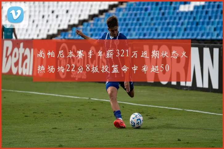 尚帕尼本赛季年薪321万近期状态火热场均22分8板投篮命中率超50