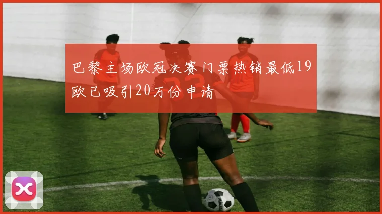 巴黎主场欧冠决赛门票热销最低19欧已吸引20万份申请