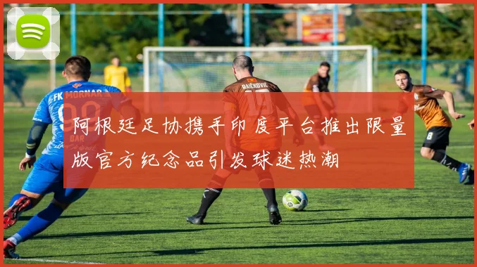 阿根廷足协携手印度平台推出限量版官方纪念品引发球迷热潮