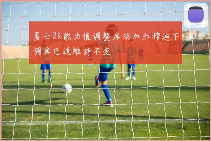 勇士2K能力值调整库明加和穆迪下调库巴追维持不变