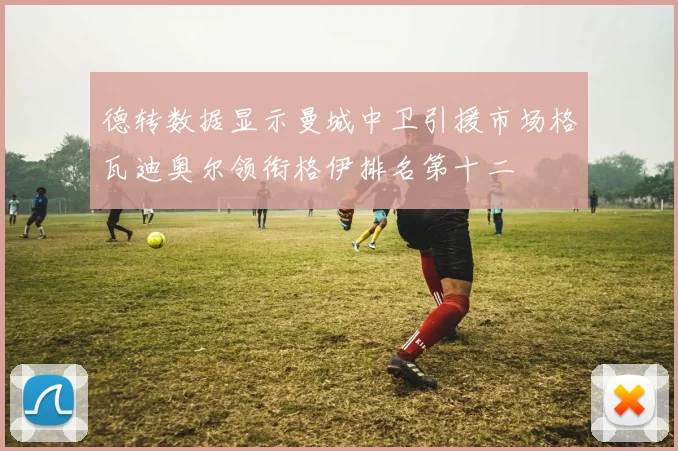 德转数据显示曼城中卫引援市场格瓦迪奥尔领衔格伊排名第十二