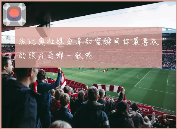 法比奥社媒分享甜蜜瞬间你最喜欢的照片是哪一张呢