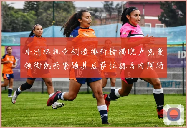 非洲杯机会创造排行榜揭晓卢克曼领衔凯西紧随其后萨拉赫马内阿玛德跻身前五