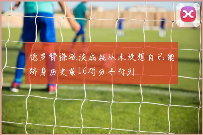 德罗赞谦逊谈成就从未设想自己能跻身历史前16得分手行列