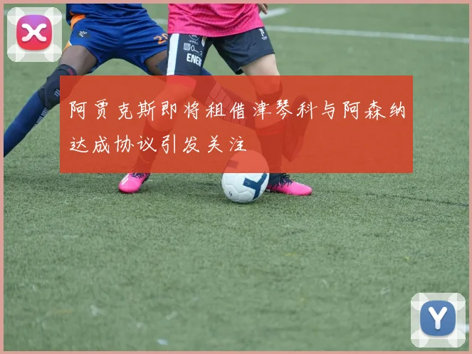 阿贾克斯即将租借津琴科与阿森纳达成协议引发关注