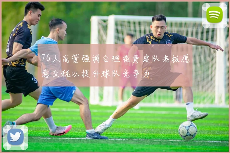 76人高管强调合理花费建队老板愿意交税以提升球队竞争力