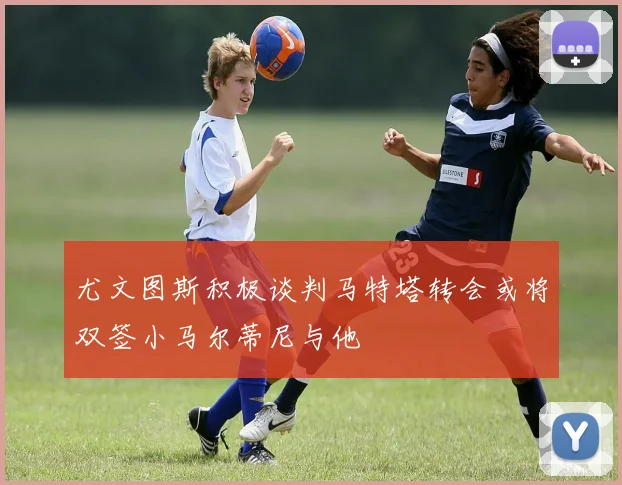尤文图斯积极谈判马特塔转会或将双签小马尔蒂尼与他