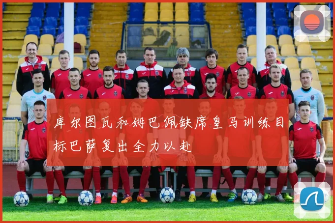 库尔图瓦和姆巴佩缺席皇马训练目标巴萨复出全力以赴