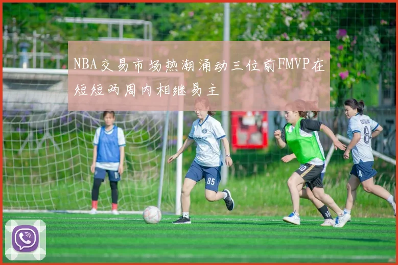 NBA交易市场热潮涌动三位前FMVP在短短两周内相继易主