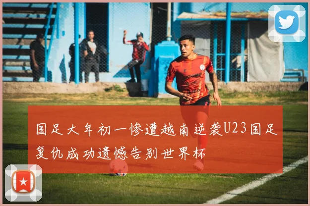 国足大年初一惨遭越南逆袭U23国足复仇成功遗憾告别世界杯
