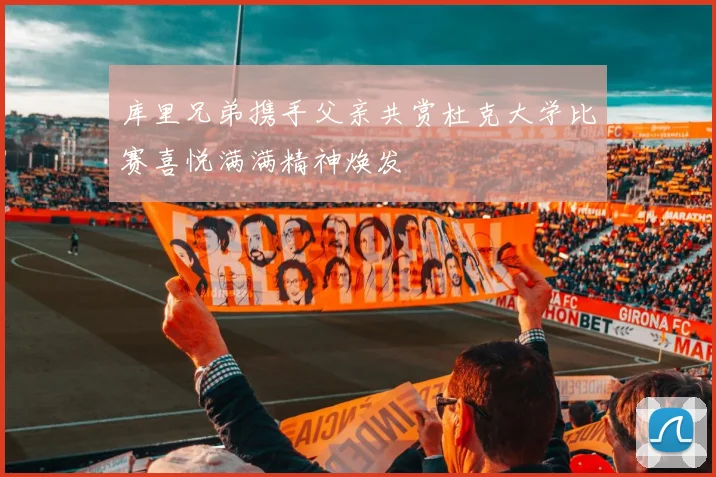 库里兄弟携手父亲共赏杜克大学比赛喜悦满满精神焕发
