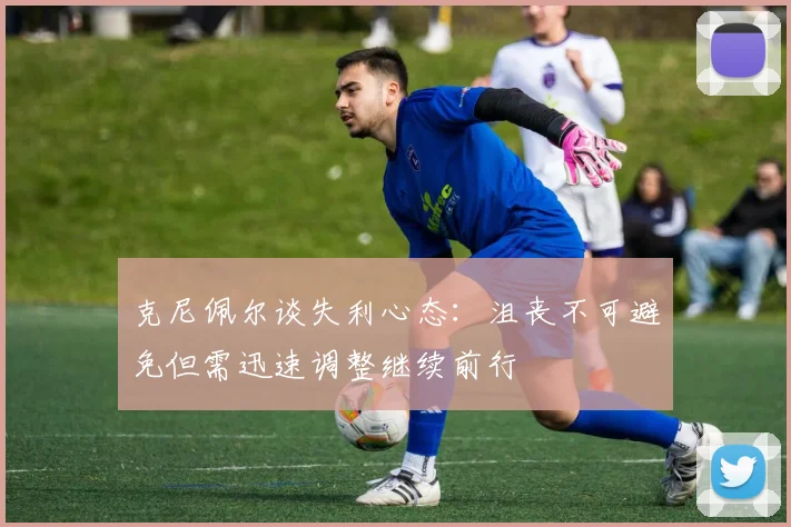 克尼佩尔谈失利心态：沮丧不可避免但需迅速调整继续前行
