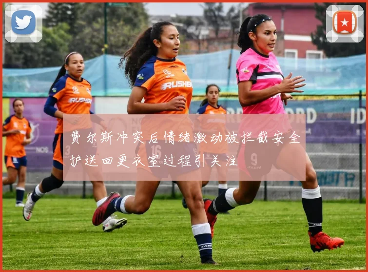 费尔斯冲突后情绪激动被拦截安全护送回更衣室过程引关注
