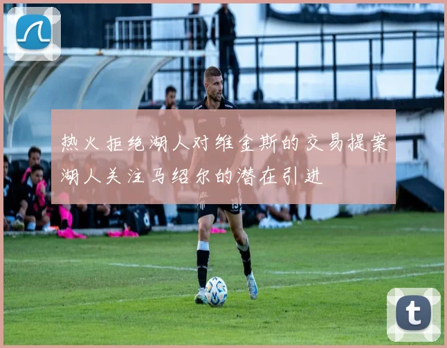 热火拒绝湖人对维金斯的交易提案湖人关注马绍尔的潜在引进