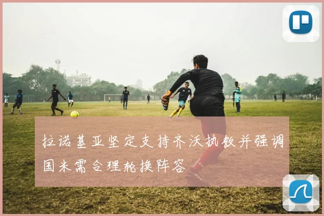 拉诺基亚坚定支持齐沃执教并强调国米需合理轮换阵容
